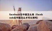 facebook在中国怎么用（facebook在中国怎么才可以用吗）