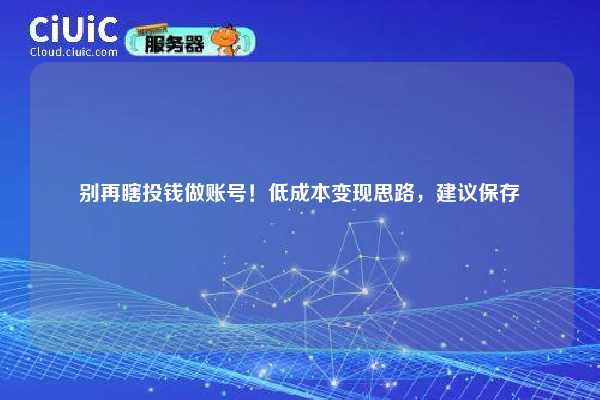 别再瞎投钱做账号!低成本变现思路,建议保存 第1张 别再瞎投钱做账号!低成本变现思路,建议保存 第1张